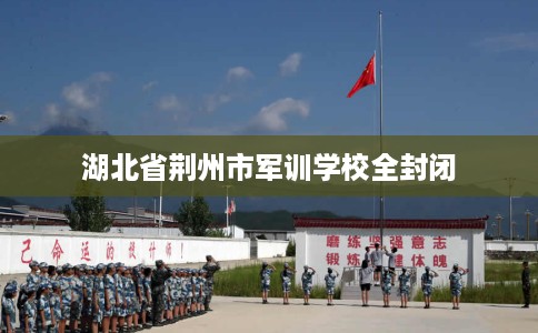 湖北省荆州市军训学校全封闭 湖北省荆州市军训学校全封闭