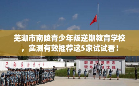 芜湖市南陵青少年叛逆期教育学校,实测有效推荐这5家试试看! 芜湖市南陵青少年叛逆期教育学校,实测有效推荐这5家试试看!
