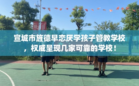 宣城市旌德早恋厌学孩子管教学校,权威呈现几家可靠的学校! 宣城市旌德早恋厌学孩子管教学校,权威呈现几家可靠的学校!