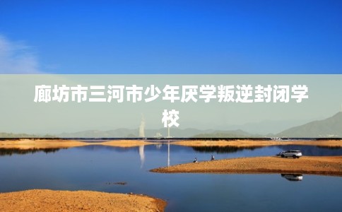 廊坊市三河市少年厌学叛逆封闭学校 廊坊市三河市少年厌学叛逆封闭学校