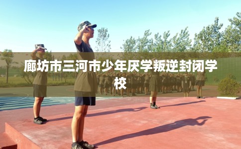 廊坊市三河市少年厌学叛逆封闭学校 廊坊市三河市少年厌学叛逆封闭学校