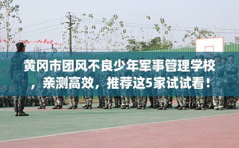 黄冈市团风不良少年军事管理学校，亲测高效，推荐这5家试试看！