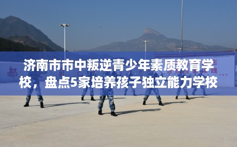 济南市市中叛逆青少年素质教育学校,盘点5家培养孩子独立能力学校! 济南市市中叛逆青少年素质教育学校,盘点5家培养孩子独立能力学校!