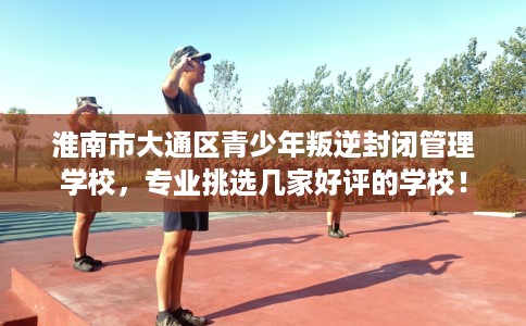 淮南市大通区青少年叛逆封闭管理学校,专业挑选几家好评的学校! 淮南市大通区青少年叛逆封闭管理学校,专业挑选几家好评的学校!