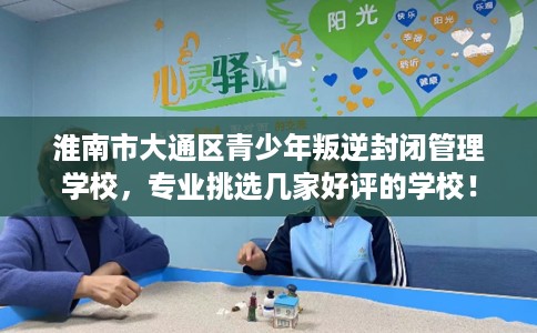 淮南市大通区青少年叛逆封闭管理学校,专业挑选几家好评的学校! 淮南市大通区青少年叛逆封闭管理学校,专业挑选几家好评的学校!