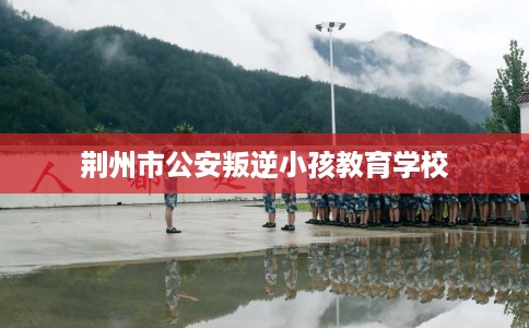 荆州市公安叛逆小孩教育学校 荆州市公安叛逆小孩教育学校