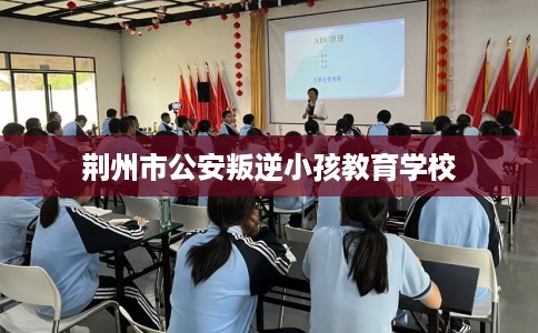 荆州市公安叛逆小孩教育学校 荆州市公安叛逆小孩教育学校