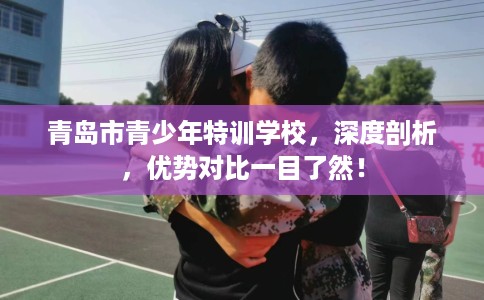 青岛市青少年特训学校,深度剖析,优势对比一目了然! 青岛市青少年特训学校,深度剖析,优势对比一目了然!