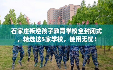 石家庄叛逆孩子教育学校全封闭式，精选这5家学校，使用无忧！