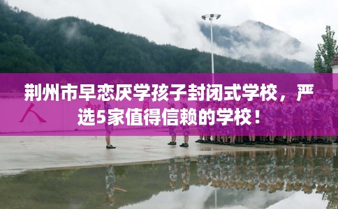 荆州市早恋厌学孩子封闭式学校,严选5家值得信赖的学校! 荆州市早恋厌学孩子封闭式学校,严选5家值得信赖的学校!