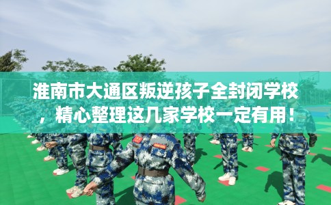 淮南市大通区叛逆孩子全封闭学校，精心整理这几家学校一定有用！