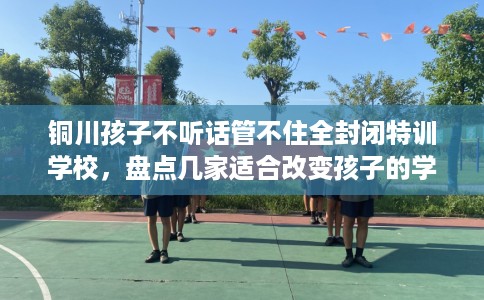铜川孩子不听话管不住全封闭特训学校,盘点几家适合改变孩子的学校! 铜川孩子不听话管不住全封闭特训学校,盘点几家适合改变孩子的学校!