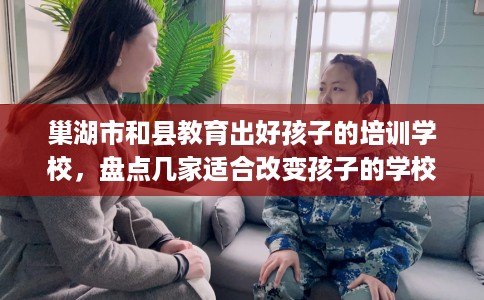 巢湖市和县教育出好孩子的培训学校，盘点几家适合改变孩子的学校！