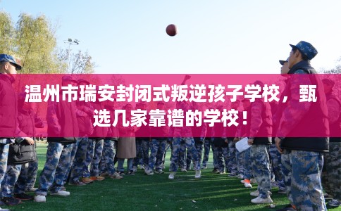 温州市瑞安封闭式叛逆孩子学校,甄选几家靠谱的学校! 温州市瑞安封闭式叛逆孩子学校,甄选几家靠谱的学校!