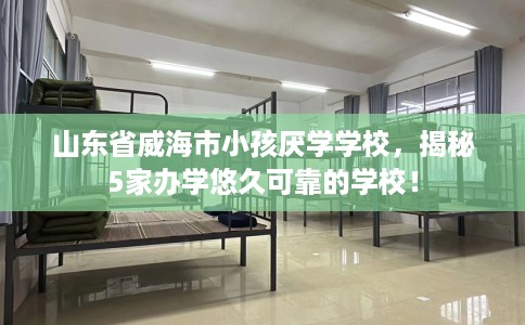 山东省威海市小孩厌学学校,揭秘5家办学悠久可靠的学校! 山东省威海市小孩厌学学校,揭秘5家办学悠久可靠的学校!