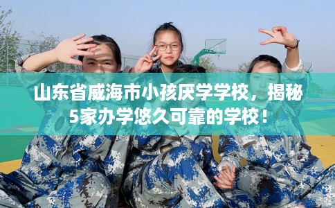 山东省威海市小孩厌学学校,揭秘5家办学悠久可靠的学校! 山东省威海市小孩厌学学校,揭秘5家办学悠久可靠的学校!