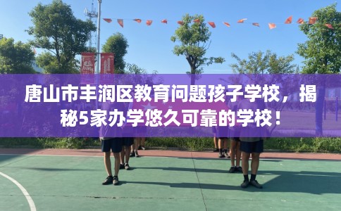 唐山市丰润区教育问题孩子学校,揭秘5家办学悠久可靠的学校! 唐山市丰润区教育问题孩子学校,揭秘5家办学悠久可靠的学校!