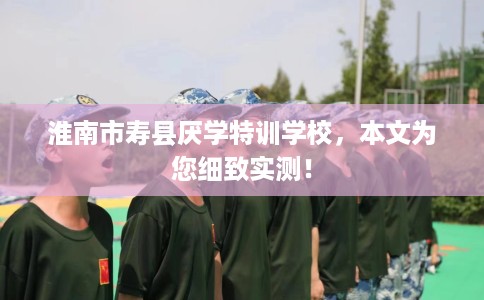 淮南市寿县厌学特训学校,本文为您细致实测! 淮南市寿县厌学特训学校,本文为您细致实测!