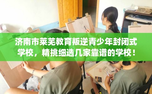 济南市莱芜教育叛逆青少年封闭式学校,精挑细选几家靠谱的学校! 济南市莱芜教育叛逆青少年封闭式学校,精挑细选几家靠谱的学校!