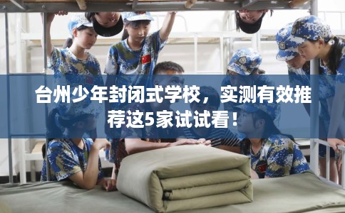 台州少年封闭式学校,实测有效推荐这5家试试看! 台州少年封闭式学校,实测有效推荐这5家试试看!