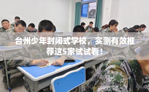 台州少年封闭式学校,实测有效推荐这5家试试看! 台州少年封闭式学校,实测有效推荐这5家试试看!
