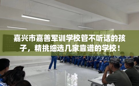 嘉兴市嘉善军训学校管不听话的孩子，精挑细选几家靠谱的学校！