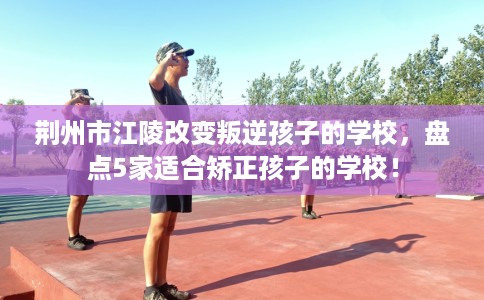 荆州市江陵改变叛逆孩子的学校，盘点5家适合矫正孩子的学校！