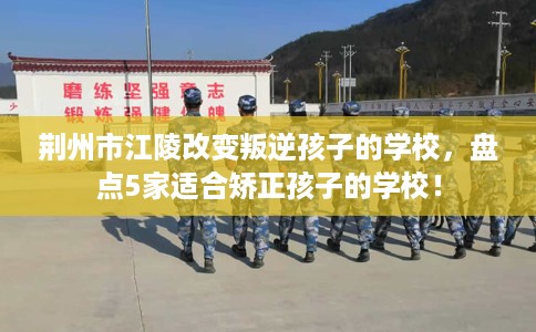 荆州市江陵改变叛逆孩子的学校，盘点5家适合矫正孩子的学校！