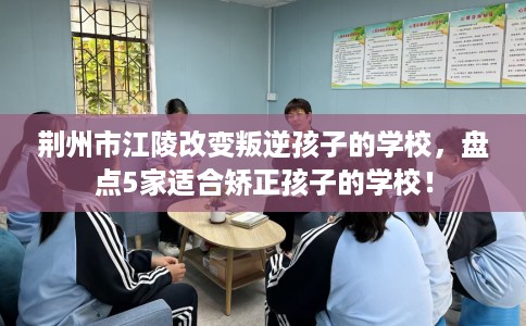 荆州市江陵改变叛逆孩子的学校，盘点5家适合矫正孩子的学校！