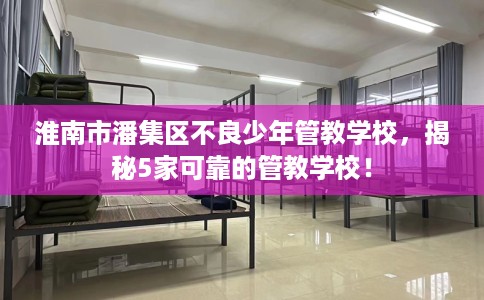 淮南市潘集区不良少年管教学校，揭秘5家可靠的管教学校！