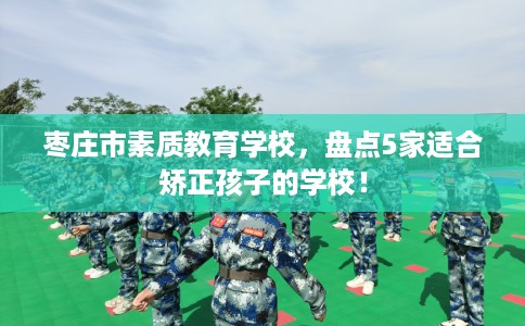 枣庄市素质教育学校,盘点5家适合矫正孩子的学校! 枣庄市素质教育学校,盘点5家适合矫正孩子的学校!