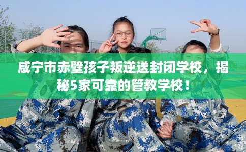 咸宁市赤壁孩子叛逆送封闭学校，揭秘5家可靠的管教学校！