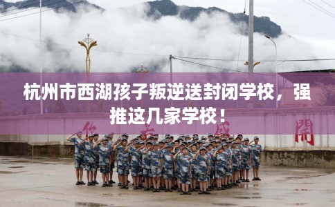 杭州市西湖孩子叛逆送封闭学校,强推这几家学校! 杭州市西湖孩子叛逆送封闭学校,强推这几家学校!