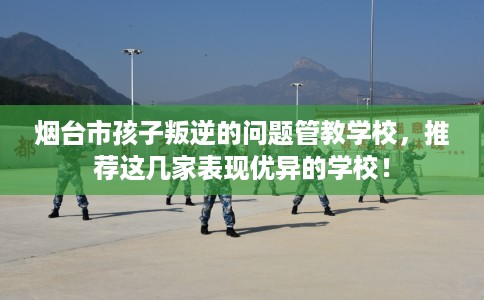 烟台市孩子叛逆的问题管教学校,推荐这几家表现优异的学校! 烟台市孩子叛逆的问题管教学校,推荐这几家表现优异的学校!