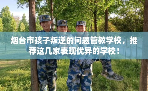 烟台市孩子叛逆的问题管教学校,推荐这几家表现优异的学校! 烟台市孩子叛逆的问题管教学校,推荐这几家表现优异的学校!