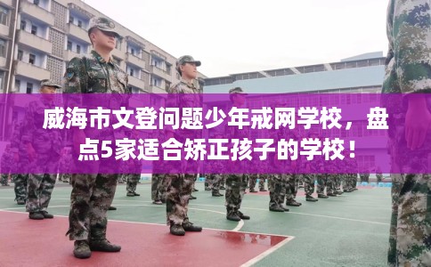 威海市文登问题少年戒网学校,盘点5家适合矫正孩子的学校! 威海市文登问题少年戒网学校,盘点5家适合矫正孩子的学校!