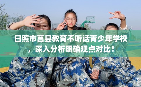 日照市莒县教育不听话青少年学校,深入分析明确观点对比! 日照市莒县教育不听话青少年学校,深入分析明确观点对比!