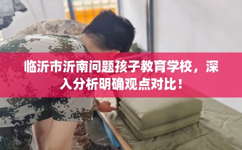 临沂市沂南问题孩子教育学校,深入分析明确观点对比! 临沂市沂南问题孩子教育学校,深入分析明确观点对比!