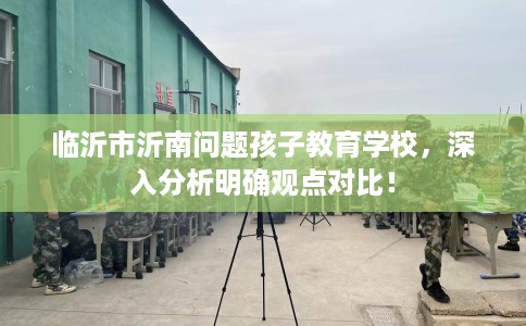 临沂市沂南问题孩子教育学校,深入分析明确观点对比! 临沂市沂南问题孩子教育学校,深入分析明确观点对比!