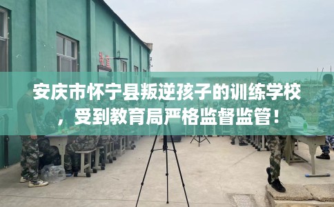 安庆市怀宁县叛逆孩子的训练学校,受到教育局严格监督监管! 安庆市怀宁县叛逆孩子的训练学校,受到教育局严格监督监管!