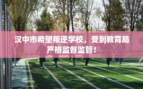 汉中市希望叛逆学校,受到教育局严格监督监管! 汉中市希望叛逆学校,受到教育局严格监督监管!