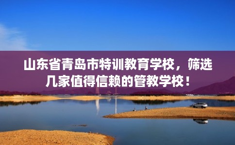 山东省青岛市特训教育学校,筛选几家值得信赖的管教学校! 山东省青岛市特训教育学校,筛选几家值得信赖的管教学校!