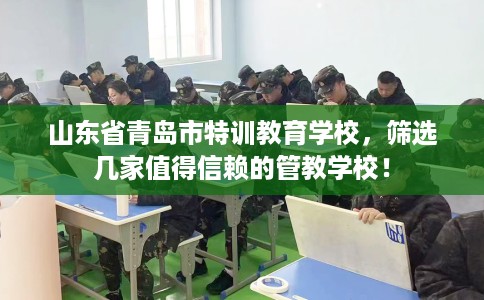 山东省青岛市特训教育学校,筛选几家值得信赖的管教学校! 山东省青岛市特训教育学校,筛选几家值得信赖的管教学校!