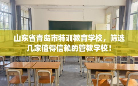 山东省青岛市特训教育学校,筛选几家值得信赖的管教学校! 山东省青岛市特训教育学校,筛选几家值得信赖的管教学校!