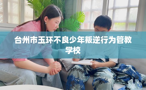 台州市玉环不良少年叛逆行为管教学校 台州市玉环不良少年叛逆行为管教学校