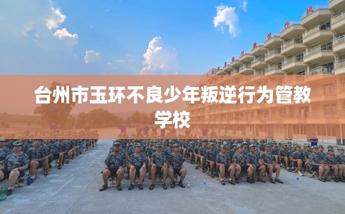 台州市玉环不良少年叛逆行为管教学校 台州市玉环不良少年叛逆行为管教学校