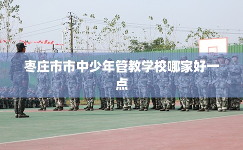 枣庄市市中少年管教学校哪家好一点 枣庄市市中少年管教学校哪家好一点