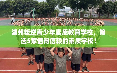 湖州叛逆青少年素质教育学校,筛选5家值得信赖的素质学校! 湖州叛逆青少年素质教育学校,筛选5家值得信赖的素质学校!