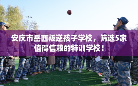 安庆市岳西叛逆孩子学校,筛选5家值得信赖的特训学校! 安庆市岳西叛逆孩子学校,筛选5家值得信赖的特训学校!