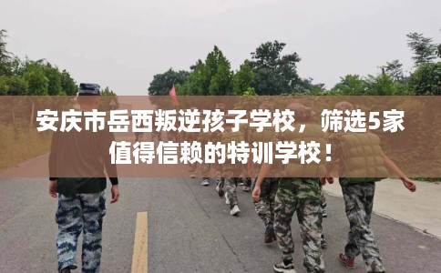 安庆市岳西叛逆孩子学校,筛选5家值得信赖的特训学校! 安庆市岳西叛逆孩子学校,筛选5家值得信赖的特训学校!